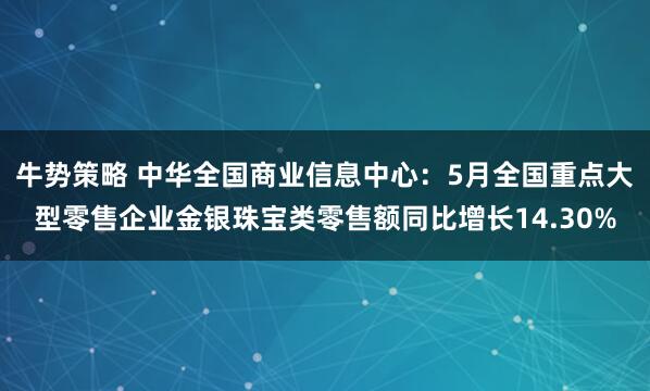 牛势策略 中华全国商业信息中心：5月全国重点大型零售企业金银珠宝类零售额同比增长14.30%