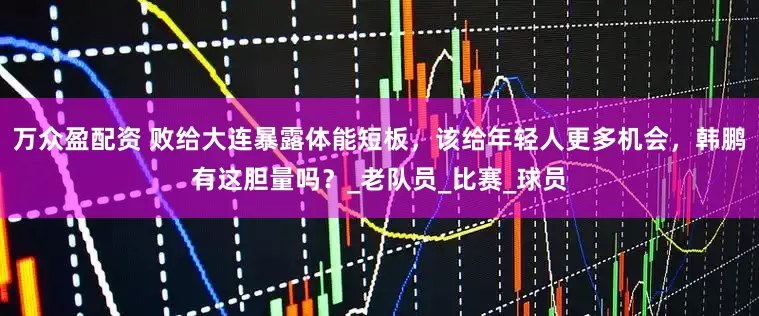 万众盈配资 败给大连暴露体能短板，该给年轻人更多机会，韩鹏有这胆量吗？_老队员_比赛_球员