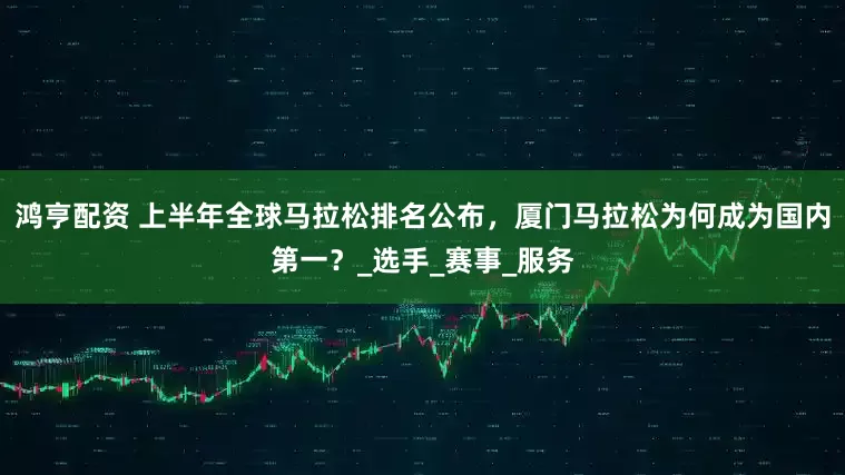 鸿亨配资 上半年全球马拉松排名公布，厦门马拉松为何成为国内第一？_选手_赛事_服务