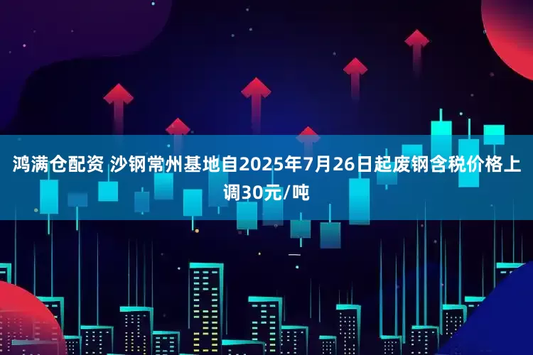 鸿满仓配资 沙钢常州基地自2025年7月26日起废钢含税价格上调30元/吨