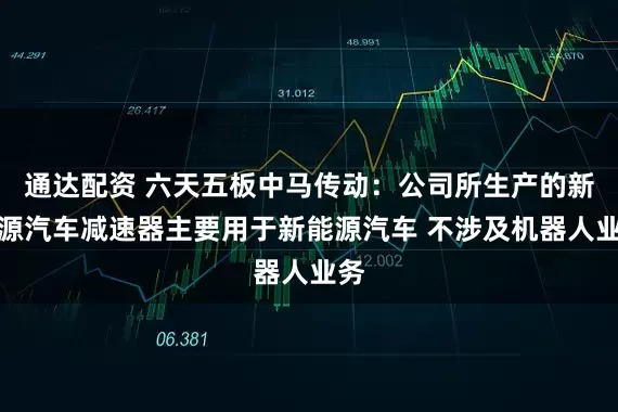 通达配资 六天五板中马传动：公司所生产的新能源汽车减速器主要用于新能源汽车 不涉及机器人业务