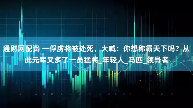 通财网配资 一俘虏将被处死，大喊：你想称霸天下吗？从此元军又多了一员猛将_年轻人_马匹_领导者