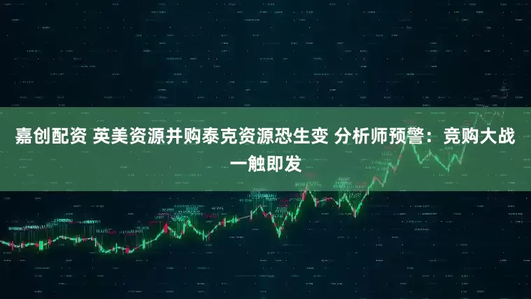 嘉创配资 英美资源并购泰克资源恐生变 分析师预警：竞购大战一触即发