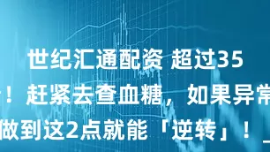 世纪汇通配资 超过35岁一定要看！赶紧去查血糖，如果异常，做到这2点就能「逆转」！_控制_成分_干预