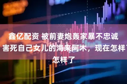 鑫亿配资 被前妻炮轰家暴不忠诚、害死自己女儿的海来阿木，现在怎样了