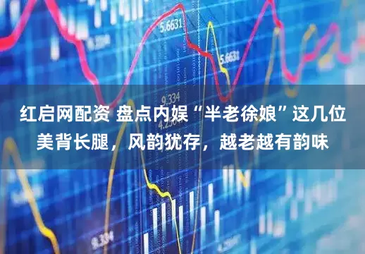 红启网配资 盘点内娱“半老徐娘”这几位美背长腿，风韵犹存，越老越有韵味