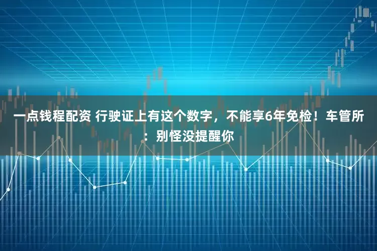一点钱程配资 行驶证上有这个数字，不能享6年免检！车管所：别怪没提醒你