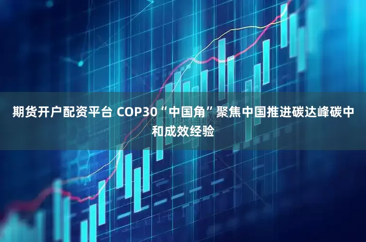 期货开户配资平台 COP30“中国角”聚焦中国推进碳达峰碳中和成效经验