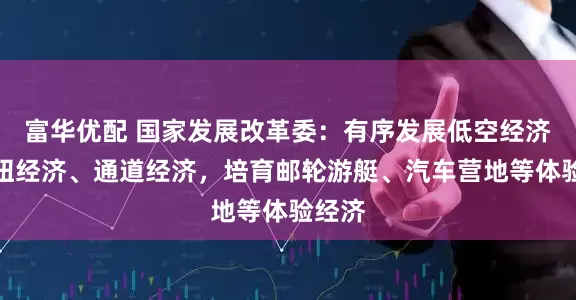 富华优配 国家发展改革委：有序发展低空经济、枢纽经济、通道经济，培育邮轮游艇、汽车营地等体验经济