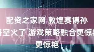 配资之家网 敦煌赛博孙悟空火了 游戏策略融合更惊艳