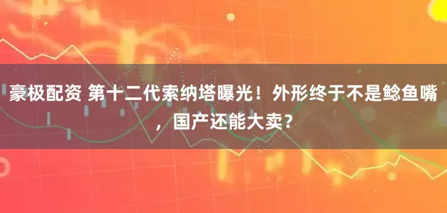 豪极配资 第十二代索纳塔曝光！外形终于不是鲶鱼嘴，国产还能大卖？