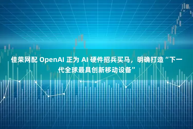 佳荣网配 OpenAI 正为 AI 硬件招兵买马，明确打造“下一代全球最具创新移动设备”