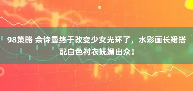 98策略 佘诗曼终于改变少女光环了，水彩画长裙搭配白色衬衣妩媚出众！
