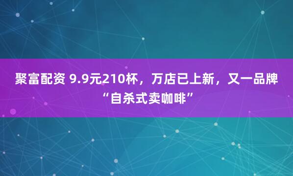 聚富配资 9.9元210杯，万店已上新，又一品牌“自杀式卖咖啡”